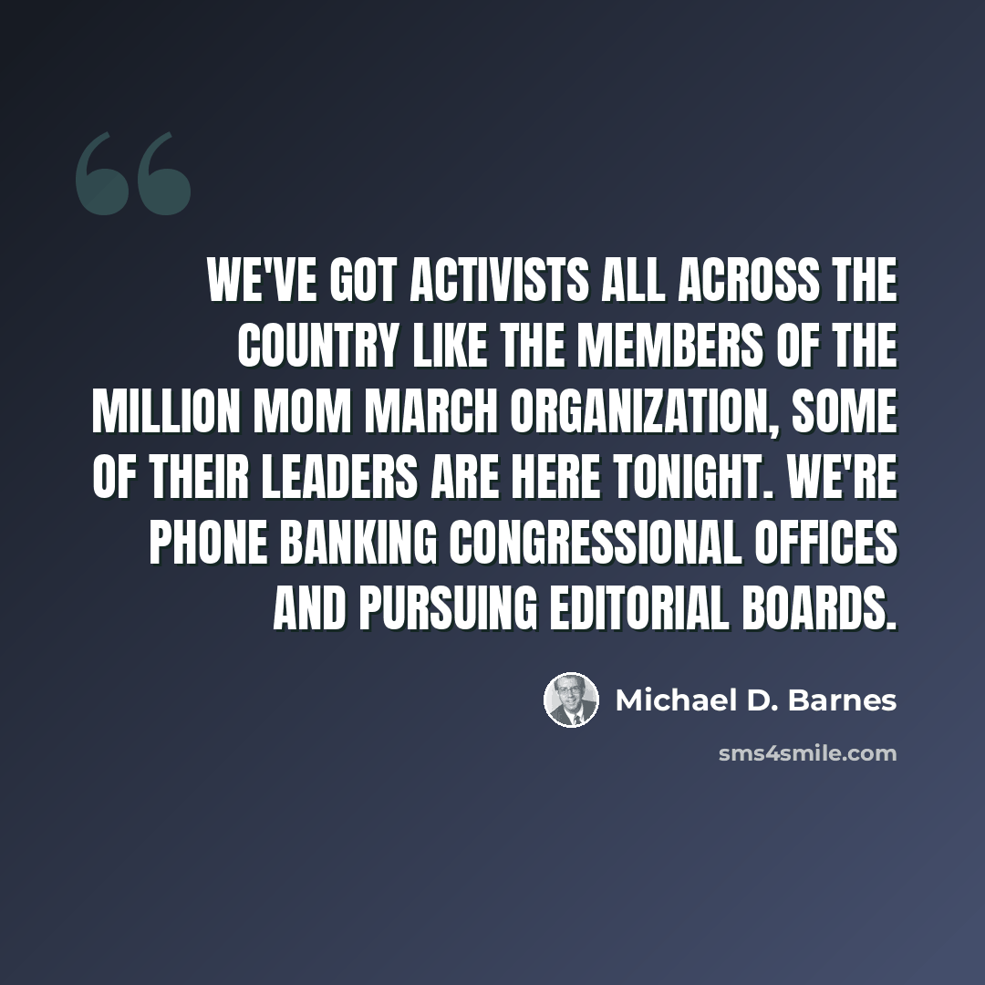 “We've got activists all across the country like the members of the Million Mom March organization, some of their leaders are here tonight. We're phone banking congressional offices and pursuing editorial boards.” quote by Michael D. Barnes