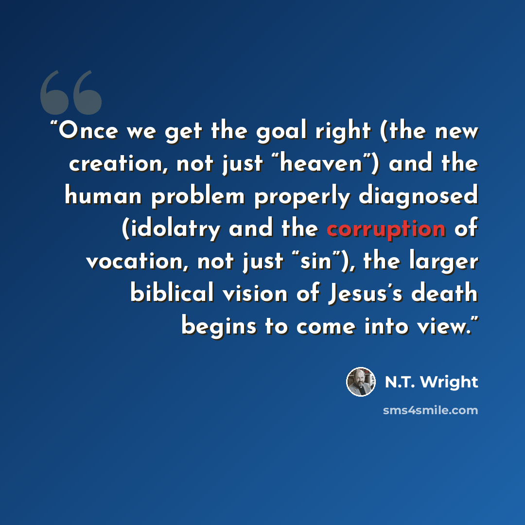 “Once we get the goal right (the new creation, not just “heaven”) and the human problem properly diagnosed (idolatry and the corruption of vocation, not just “sin”), the larger biblical vision of Jesus’s death begins to come into view.” quote by N.T. Wright