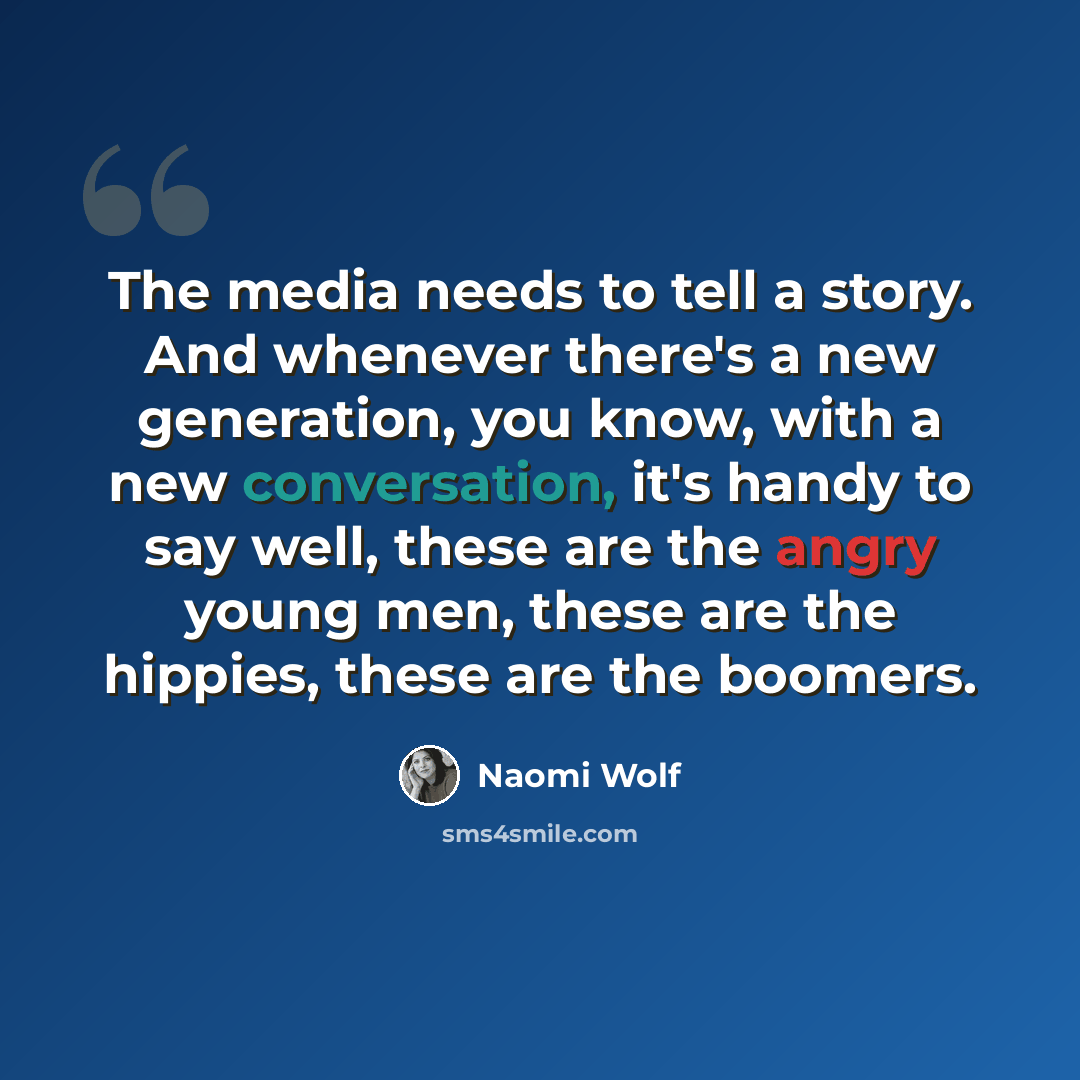 “The media needs to tell a story. And whenever there's a new generation, you know, with a new conversation, it's handy to say well, these are the angry young men, these are the hippies, these are the boomers.” quote by Naomi Wolf