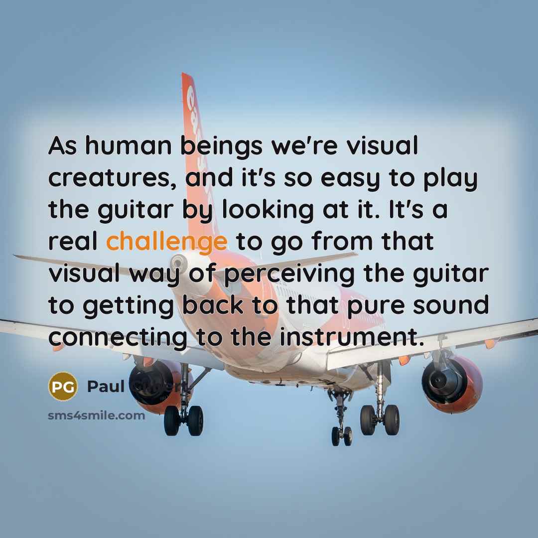 “As human beings we're visual creatures, and it's so easy to play the guitar by looking at it. It's a real challenge to go from that visual way of perceiving the guitar to getting back to that pure sound connecting to the instrument.” quote by Paul Gilbert
