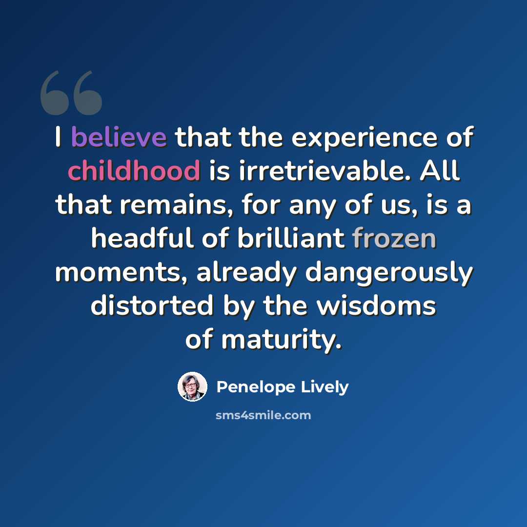 “I believe that the experience of childhood is irretrievable. All that remains, for any of us, is a headful of brilliant frozen moments, already dangerously distorted by the wisdoms of maturity.” quote by Penelope Lively