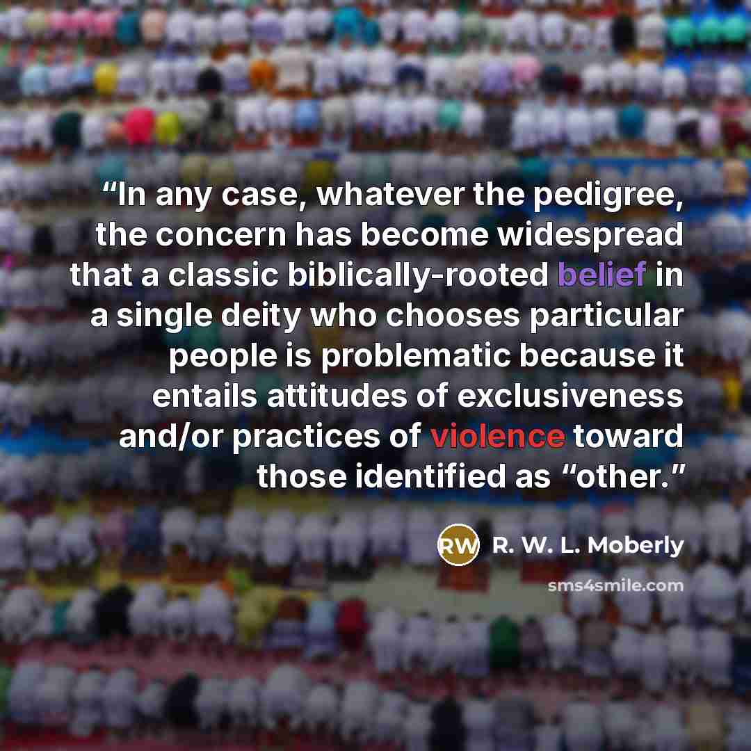 “In any case, whatever the pedigree, the concern has become widespread that a classic biblically-rooted belief in a single deity who chooses particular people is problematic because it entails attitudes of exclusiveness and/or practices of violence toward those identified as “other.” quote by R. W. L. Moberly