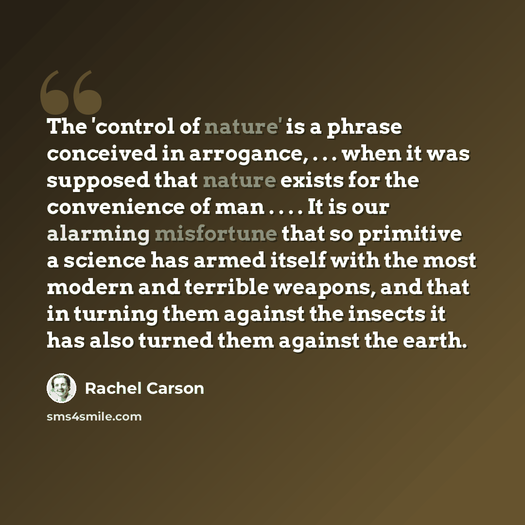 “The 'control of nature' is a phrase conceived in arrogance, . . . when it was supposed that nature exists for the convenience of man . . . . It is our alarming misfortune that so primitive a science has armed itself with the most modern and terrible weapons, and that in turning them against the…” quote by Rachel Carson