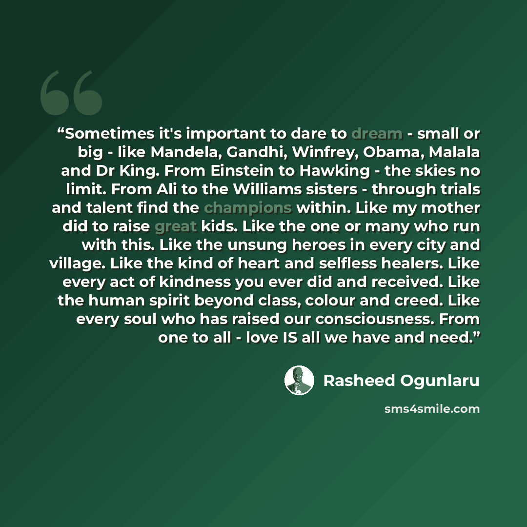 “Sometimes it's important to dare to dream - small or big - like Mandela, Gandhi, Winfrey, Obama, Malala and Dr King. From Einstein to Hawking - the skies no limit. From Ali to the Williams sisters - through trials and talent find the champions within. Like my mother did to raise great kids. Like…” quote by Rasheed Ogunlaru