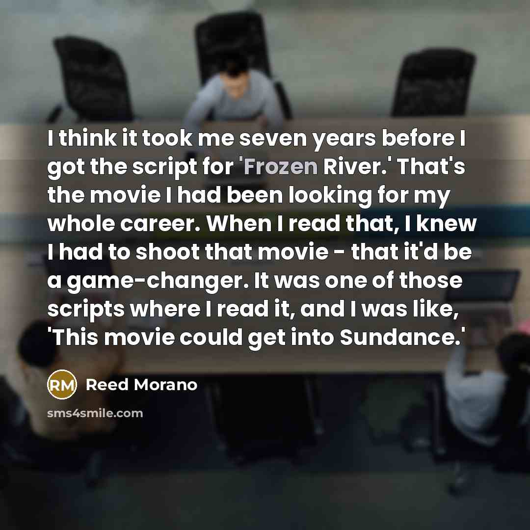 “I think it took me seven years before I got the script for 'Frozen River.' That's the movie I had been looking for my whole career. When I read that, I knew I had to shoot that movie - that it'd be a game-changer. It was one of those scripts where I read it, and I was like, 'This movie could get…” quote by Reed Morano