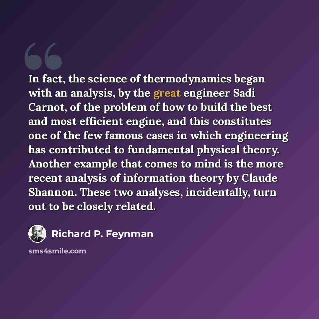 “In fact, the science of thermodynamics began with an analysis, by the great engineer Sadi Carnot, of the problem of how to build the best and most efficient engine, and this constitutes one of the few famous cases in which engineering has contributed to fundamental physical theory. Another example…” quote by Richard P. Feynman