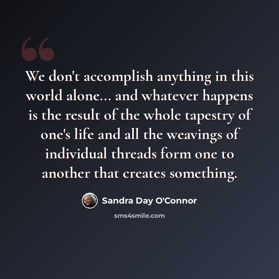 “We don't accomplish anything in this world alone... and whatever happens is the result of the whole tapestry of one's life and all the weavings of individual threads form one to another that creates something.” quote by Sandra Day O'Connor