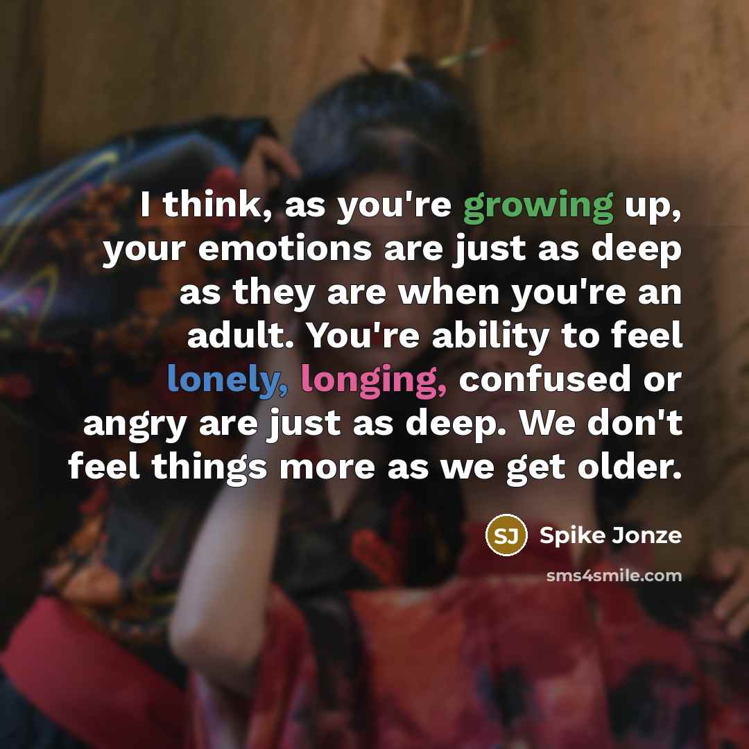 “I think, as you're growing up, your emotions are just as deep as they are when you're an adult. You're ability to feel lonely, longing, confused or angry are just as deep. We don't feel things more as we get older.” quote by Spike Jonze