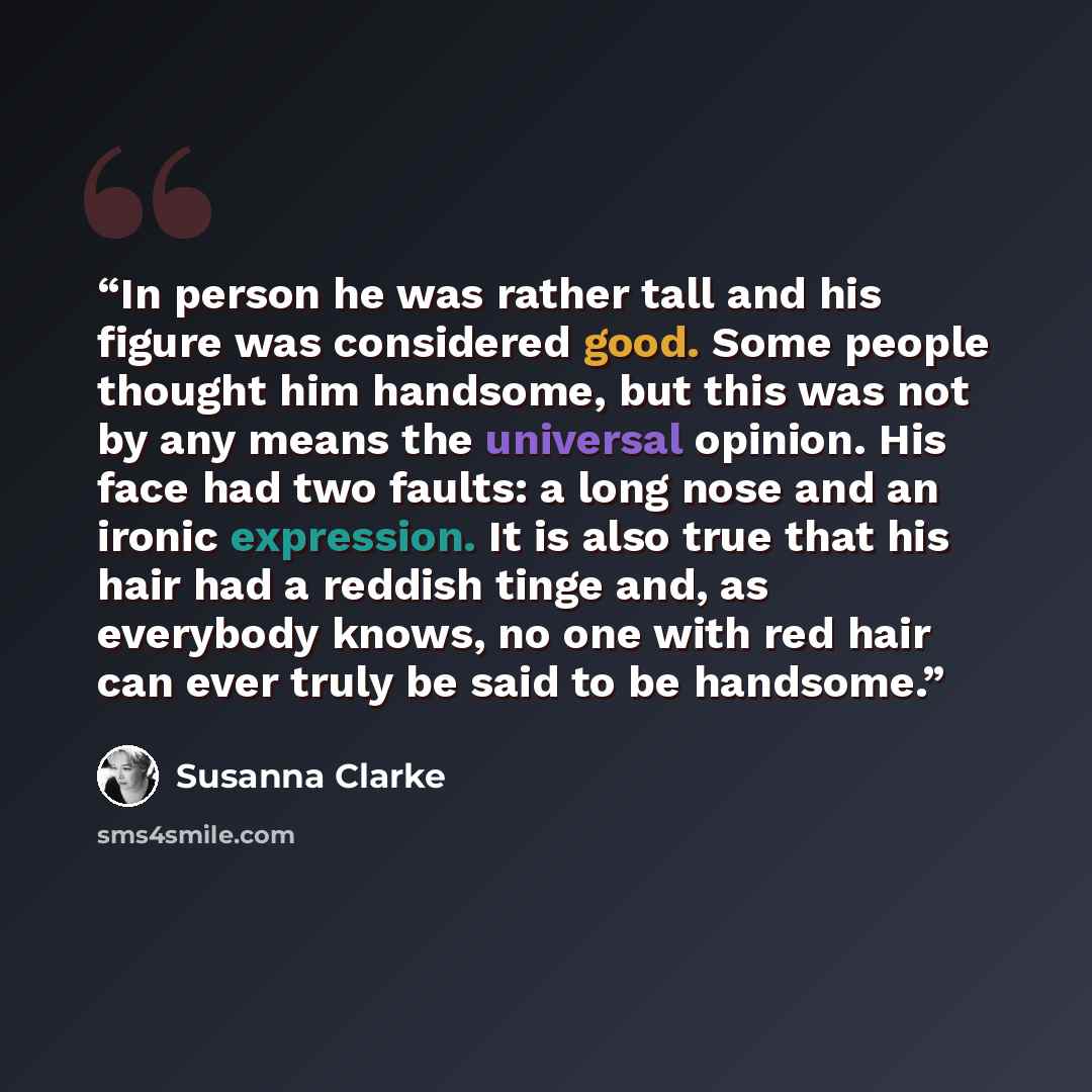 “In person he was rather tall and his figure was considered good. Some people thought him handsome, but this was not by any means the universal opinion. His face had two faults: a long nose and an ironic expression. It is also true that his hair had a reddish tinge and, as everybody knows, no one…” quote by Susanna Clarke