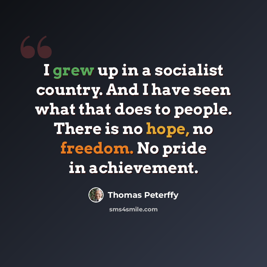 “I grew up in a socialist country. And I have seen what that does to people. There is no hope, no freedom. No pride in achievement.” quote by Thomas Peterffy