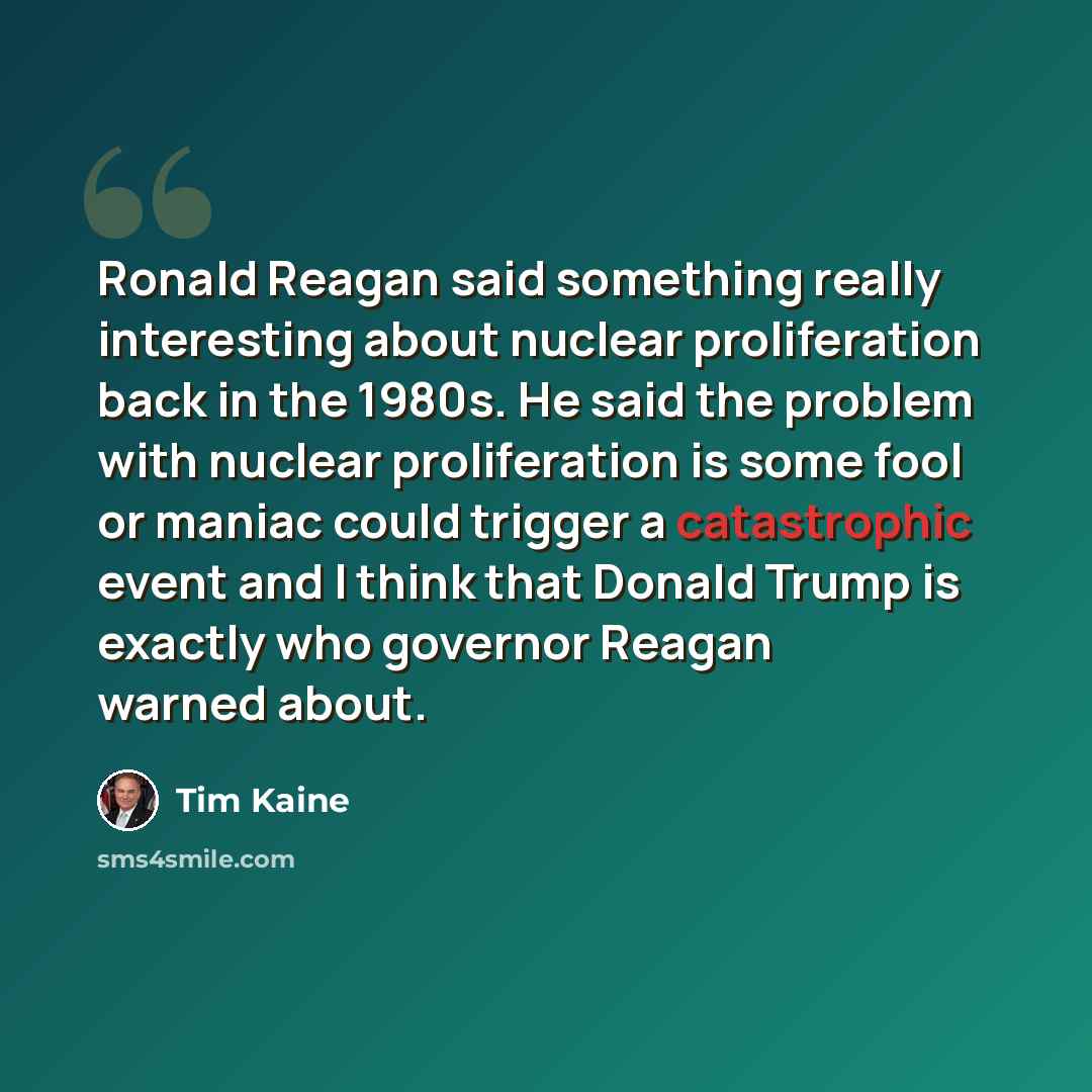 “Ronald Reagan said something really interesting about nuclear proliferation back in the 1980s. He said the problem with nuclear proliferation is some fool or maniac could trigger a catastrophic event and I think that Donald Trump is exactly who governor Reagan warned about.” quote by Tim Kaine