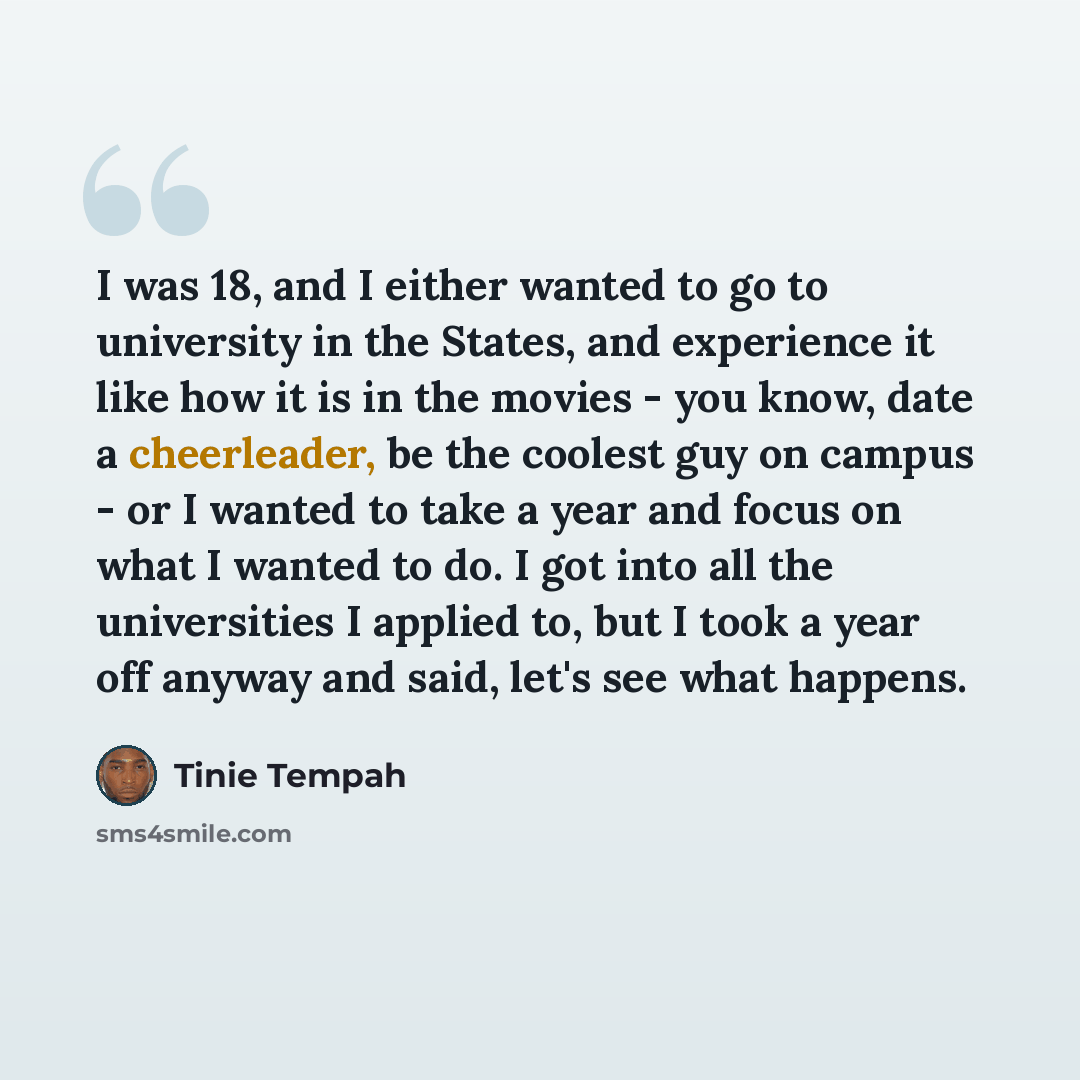“I was 18, and I either wanted to go to university in the States, and experience it like how it is in the movies - you know, date a cheerleader, be the coolest guy on campus - or I wanted to take a year and focus on what I wanted to do. I got into all the universities I applied to, but I took a…” quote by Tinie Tempah