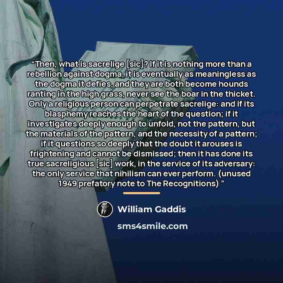 “Then, what is sacrelige [sic]? If it is nothing more than a rebellion against dogma, it is eventually as meaningless as the dogma it defies, and they are both become hounds ranting in the high grass, never see the boar in the thicket. Only a religious person can perpetrate sacrelige: and if its…” quote by William Gaddis