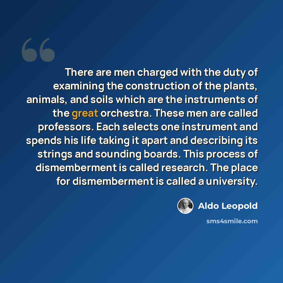 “There are men charged with the duty of examining the construction of the plants, animals, and soils which are the instruments of the great orchestra. These men are called professors. Each selects one instrument and spends his life taking it apart and describing its strings and sounding boards…” quote by Aldo Leopold