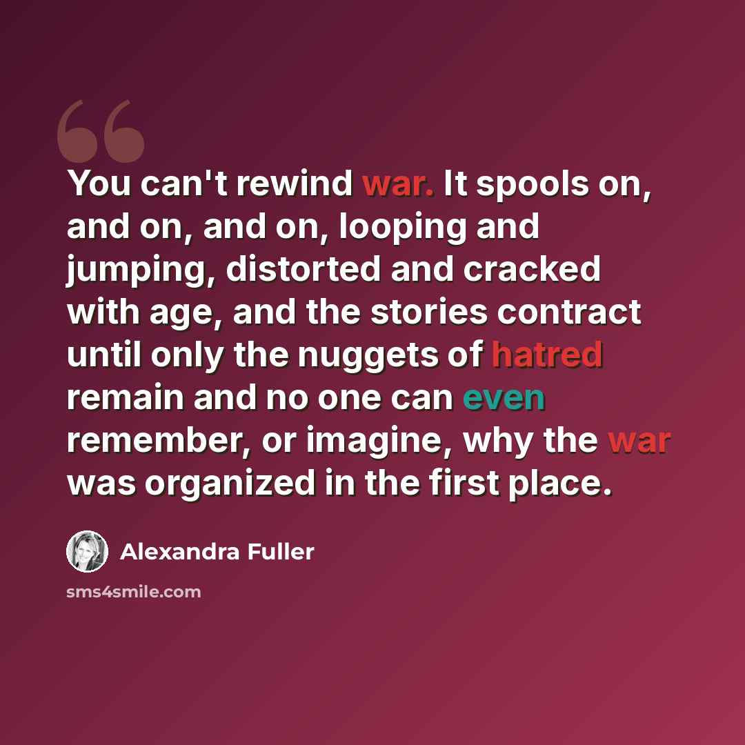“You can't rewind war. It spools on, and on, and on, looping and jumping, distorted and cracked with age, and the stories contract until only the nuggets of hatred remain and no one can even remember, or imagine, why the war was organized in the first place.” quote by Alexandra Fuller