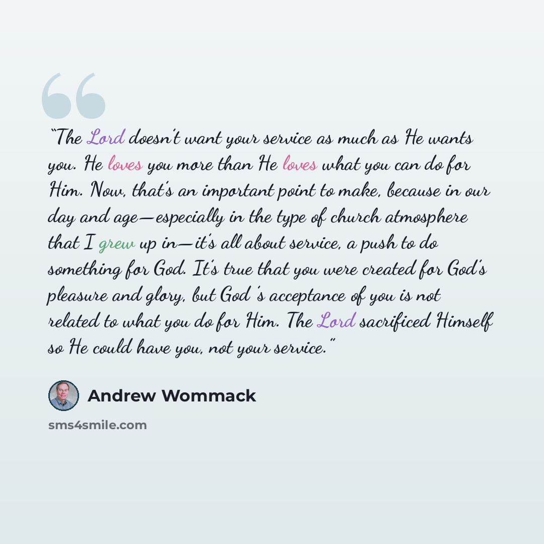 “The Lord doesn’t want your service as much as He wants you. He loves you more than He loves what you can do for Him. Now, that’s an important point to make, because in our day and age—especially in the type of church atmosphere that I grew up in—it’s all about service, a push to do something for…” quote by Andrew Wommack