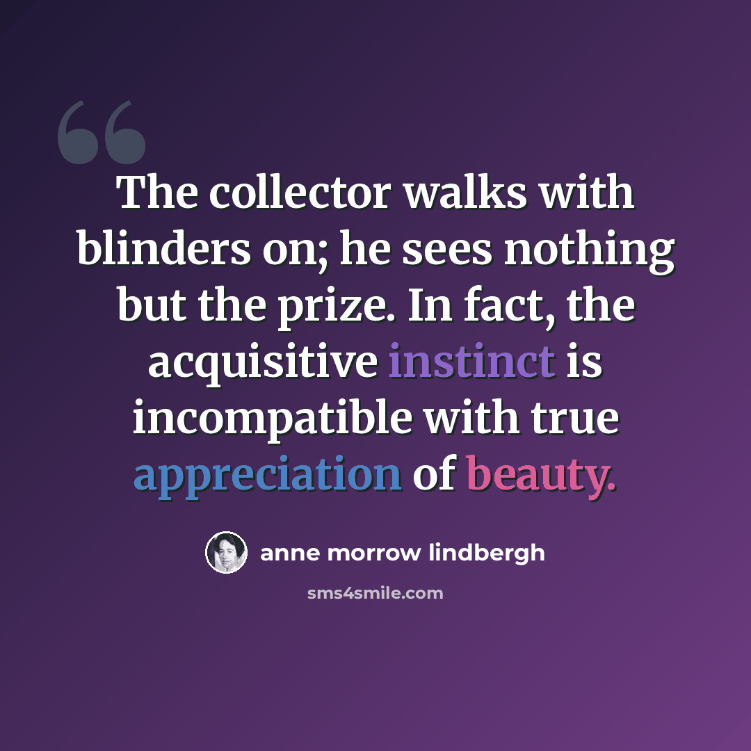 “The collector walks with blinders on; he sees nothing but the prize. In fact, the acquisitive instinct is incompatible with true appreciation of beauty.” quote by Anne Morrow Lindbergh