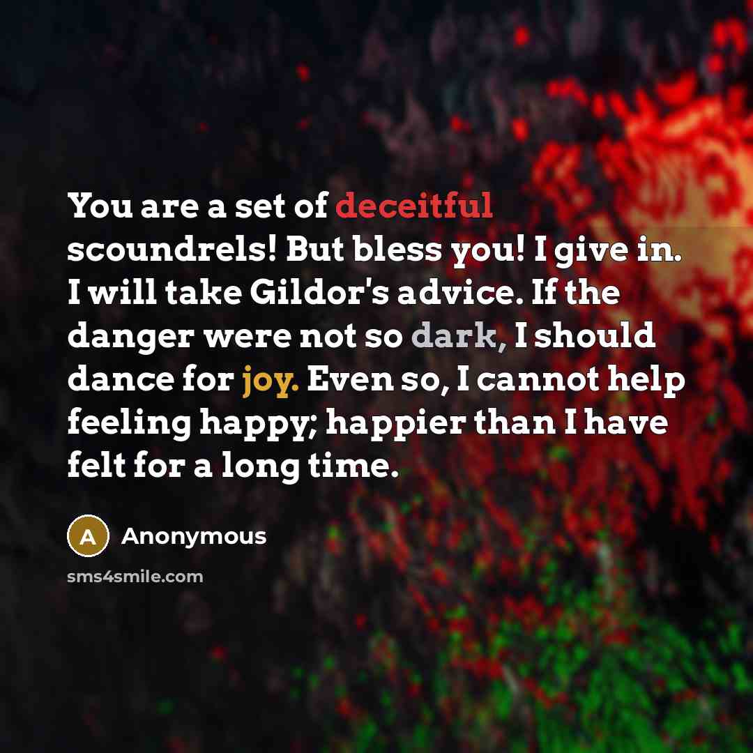 “You are a set of deceitful scoundrels! But bless you! I give in. I will take Gildor's advice. If the danger were not so dark, I should dance for joy. Even so, I cannot help feeling happy; happier than I have felt for a long time.” quote by Anonymous