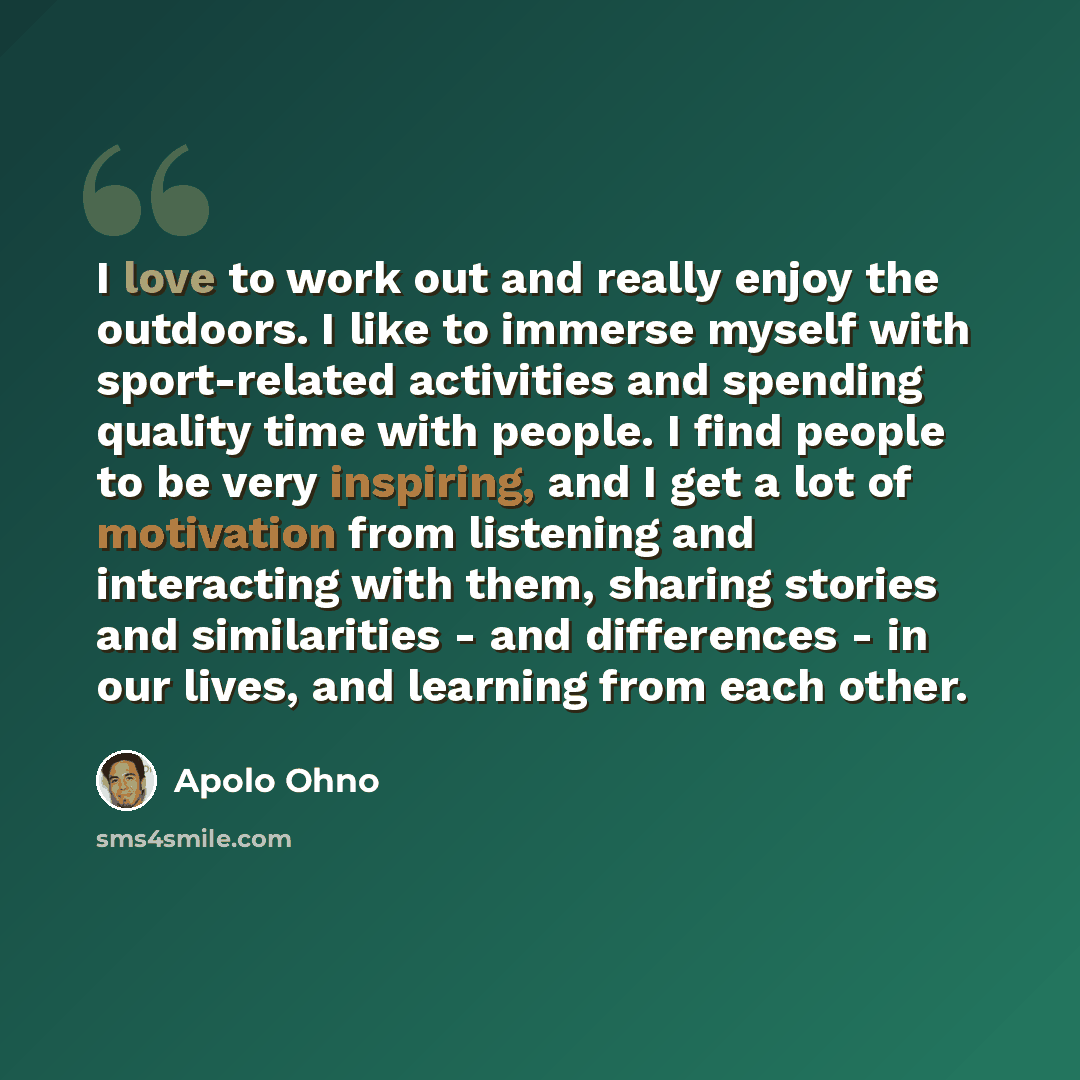 “I love to work out and really enjoy the outdoors. I like to immerse myself with sport-related activities and spending quality time with people. I find people to be very inspiring, and I get a lot of motivation from listening and interacting with them, sharing stories and similarities - and…” quote by Apolo Ohno