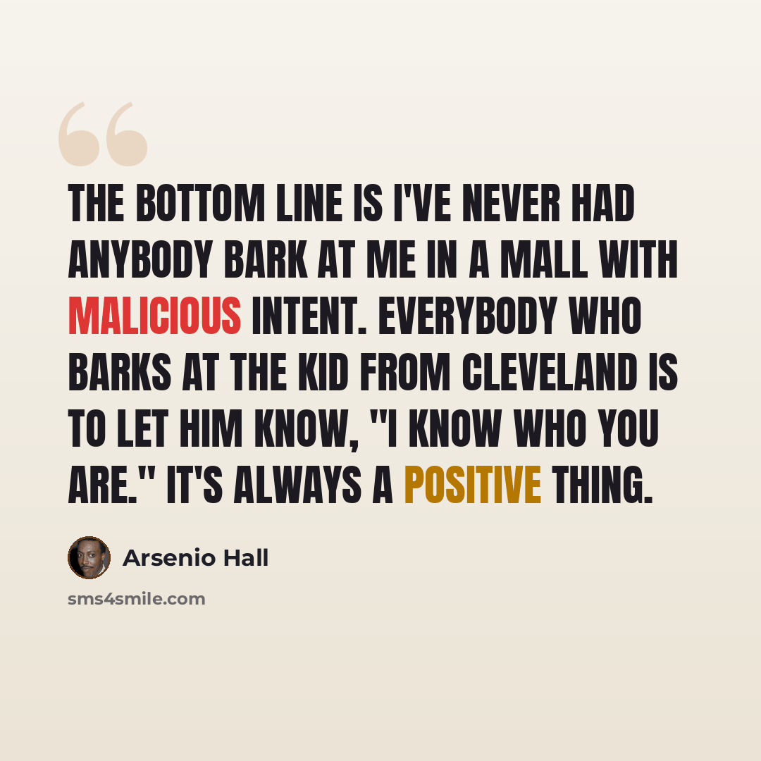 “The bottom line is I've never had anybody bark at me in a mall with malicious intent. Everybody who barks at the kid from Cleveland is to let him know, "I know who you are." It's always a positive thing.” quote by Arsenio Hall