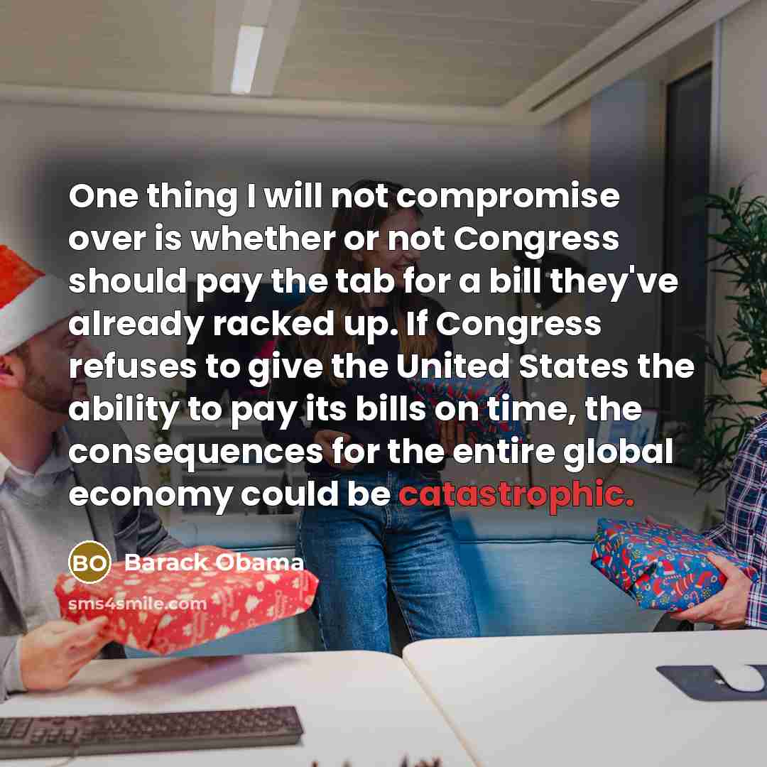 “One thing I will not compromise over is whether or not Congress should pay the tab for a bill they've already racked up. If Congress refuses to give the United States the ability to pay its bills on time, the consequences for the entire global economy could be catastrophic.” quote by Barack Obama