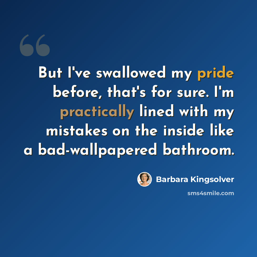 “But I've swallowed my pride before, that's for sure. I'm practically lined with my mistakes on the inside like a bad-wallpapered bathroom.” quote by Barbara Kingsolver