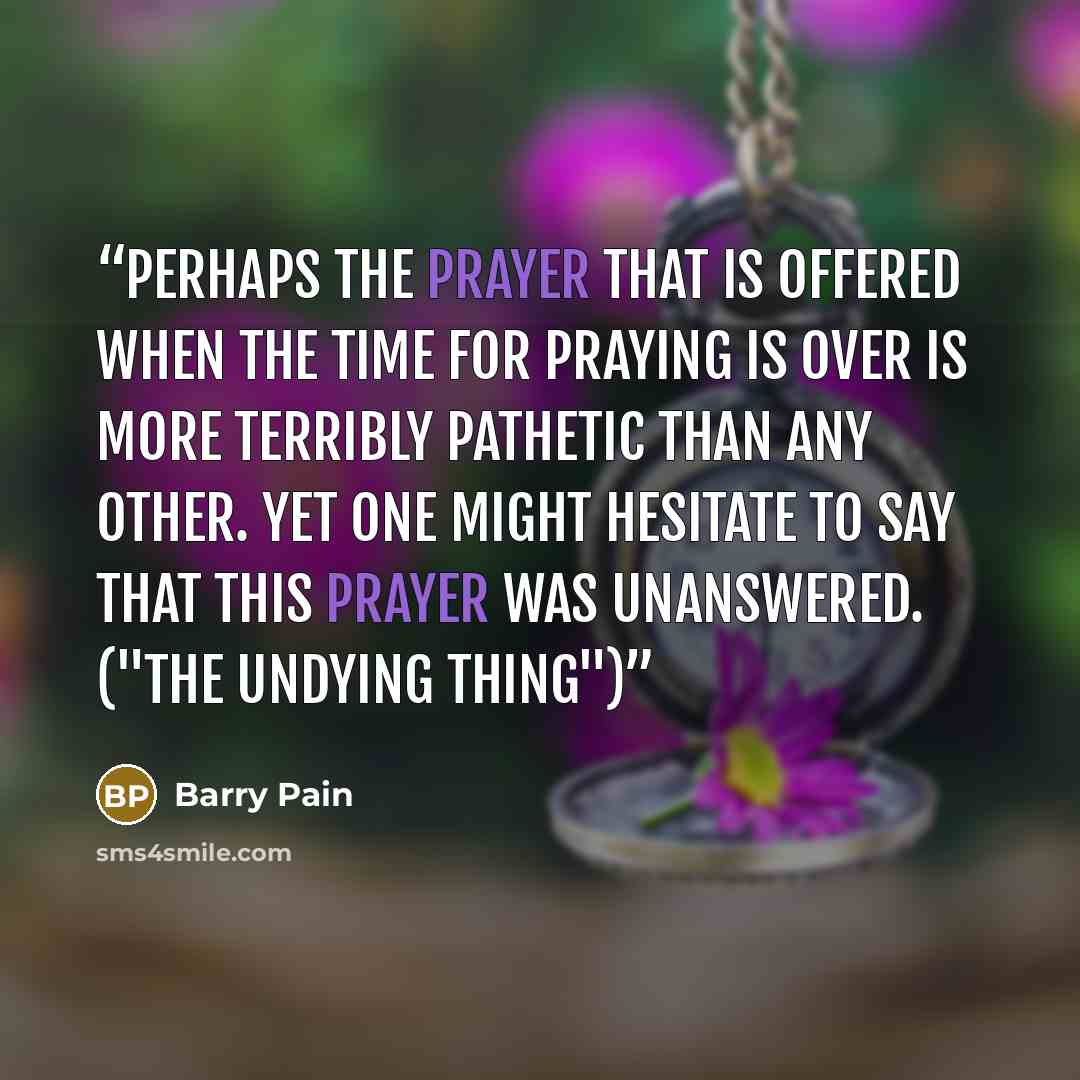“Perhaps the prayer that is offered when the time for praying is over is more terribly pathetic than any other. Yet one might hesitate to say that this prayer was unanswered. ("The Undying Thing")” quote by Barry Pain
