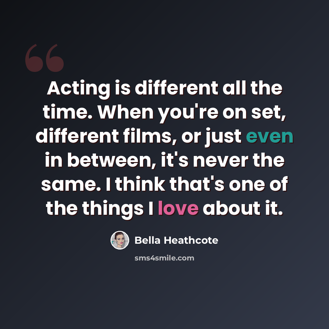 “Acting is different all the time. When you're on set, different films, or just even in between, it's never the same. I think that's one of the things I love about it.” quote by Bella Heathcote