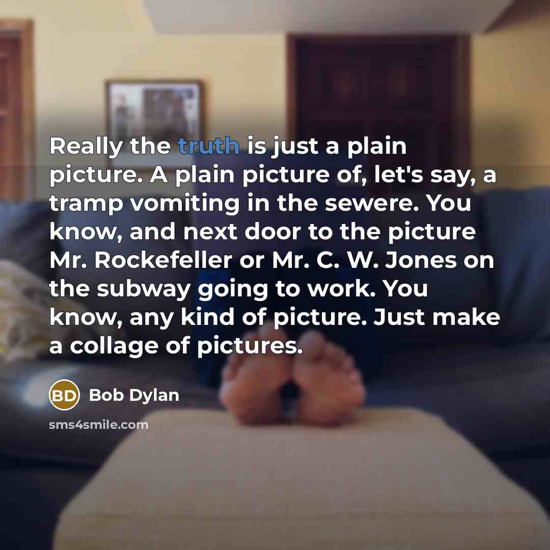 “Really the truth is just a plain picture. A plain picture of, let's say, a tramp vomiting in the sewere. You know, and next door to the picture Mr. Rockefeller or Mr. C. W. Jones on the subway going to work. You know, any kind of picture. Just make a collage of pictures.” quote by Bob Dylan