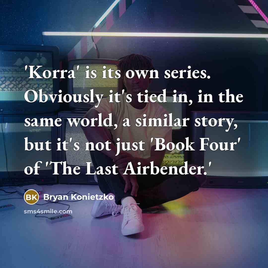 “'Korra' is its own series. Obviously it's tied in, in the same world, a similar story, but it's not just 'Book Four' of 'The Last Airbender.'” quote by Bryan Konietzko