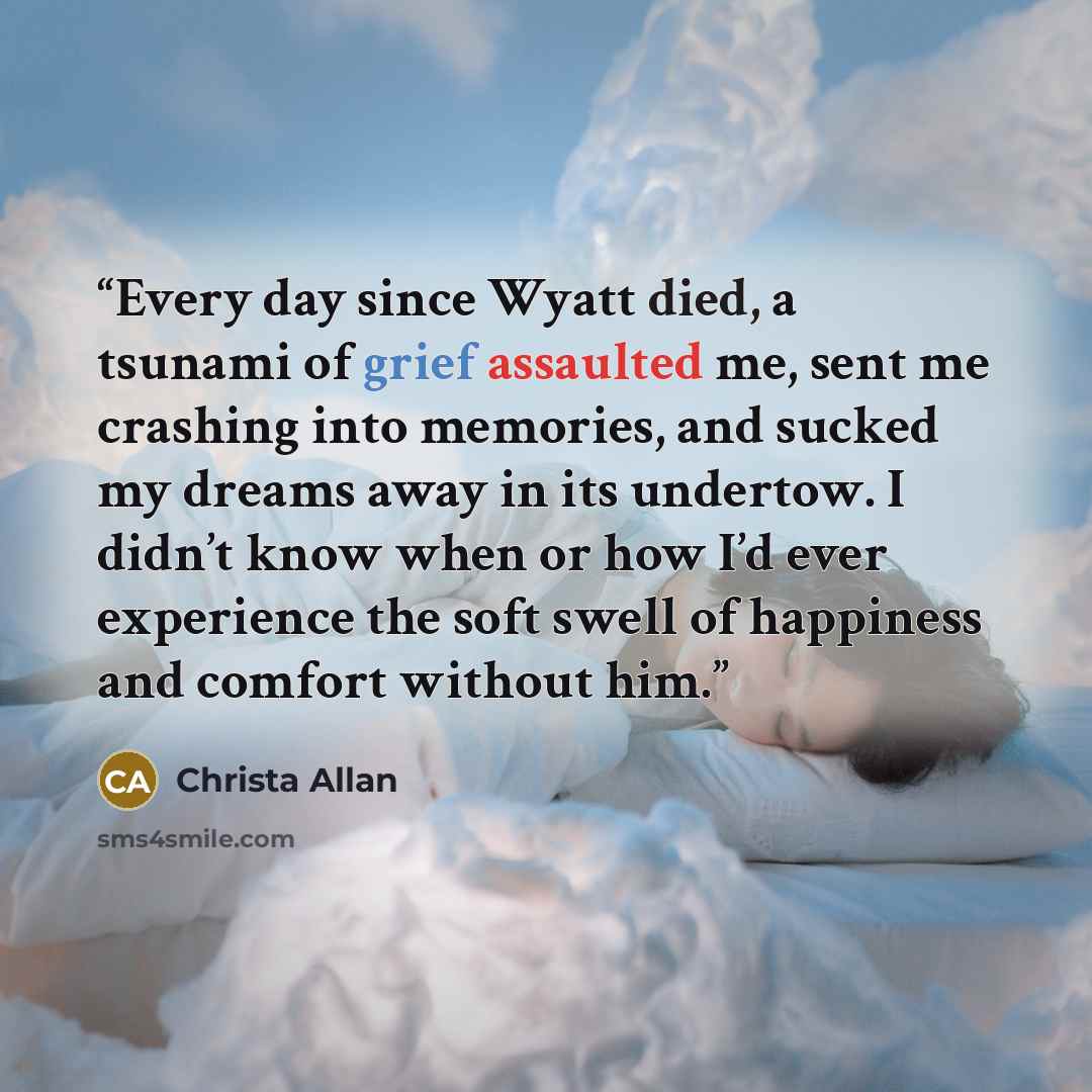“Every day since Wyatt died, a tsunami of grief assaulted me, sent me crashing into memories, and sucked my dreams away in its undertow. I didn’t know when or how I’d ever experience the soft swell of happiness and comfort without him.” quote by Christa Allan