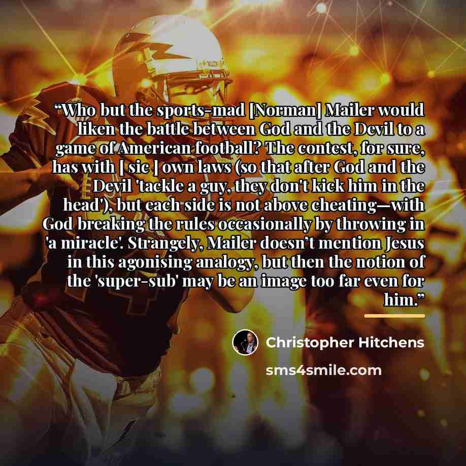 “Who but the sports-mad [Norman] Mailer would liken the battle between God and the Devil to a game of American football? The contest, for sure, has with [ sic ] own laws (so that after God and the Devil 'tackle a guy, they don't kick him in the head'), but each side is not above cheating—with God…” quote by Christopher Hitchens