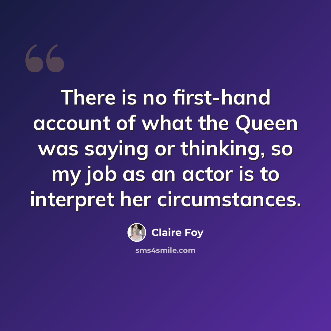 “There is no first-hand account of what the Queen was saying or thinking, so my job as an actor is to interpret her circumstances.” quote by Claire Foy