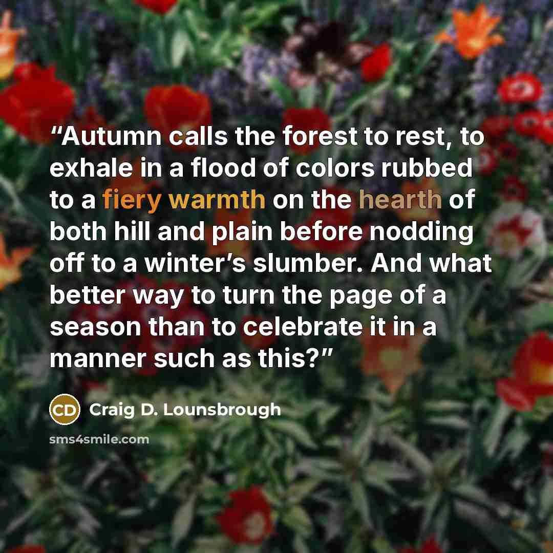 “Autumn calls the forest to rest, to exhale in a flood of colors rubbed to a fiery warmth on the hearth of both hill and plain before nodding off to a winter’s slumber. And what better way to turn the page of a season than to celebrate it in a manner such as this?” quote by Craig D. Lounsbrough
