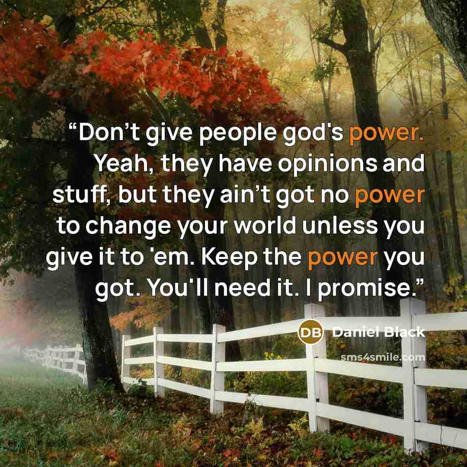 “Don't give people god's power. Yeah, they have opinions and stuff, but they ain't got no power to change your world unless you give it to 'em. Keep the power you got. You'll need it. I promise.” quote by Daniel Black