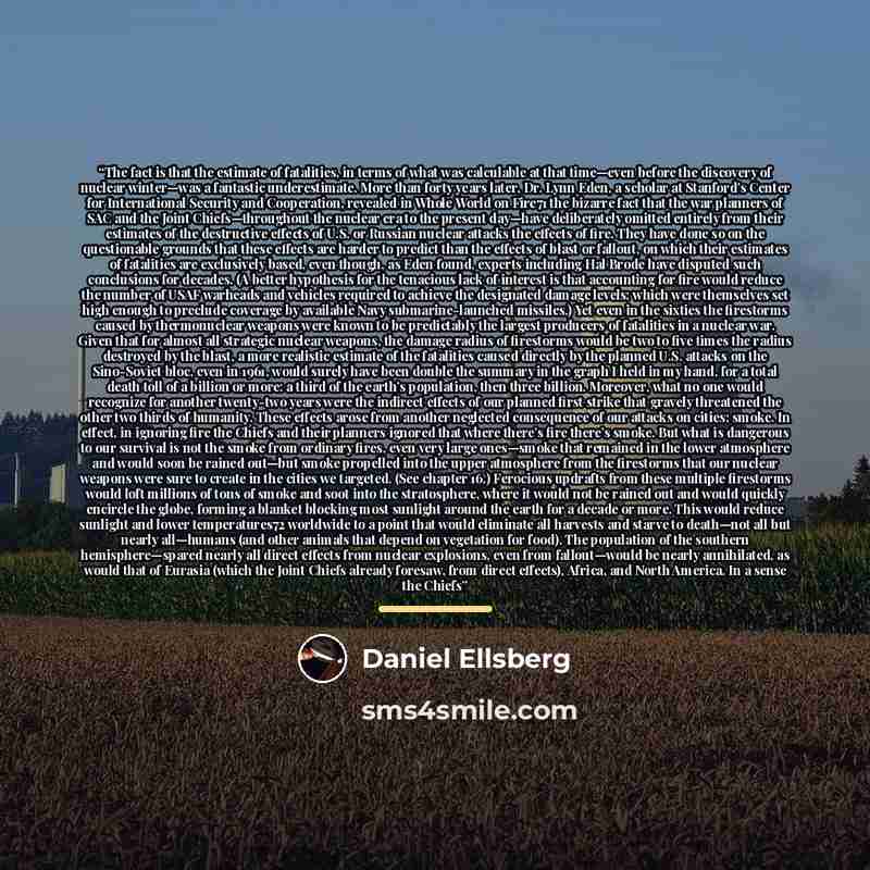 “The fact is that the estimate of fatalities, in terms of what was calculable at that time—even before the discovery of nuclear winter—was a fantastic underestimate. More than forty years later, Dr. Lynn Eden, a scholar at Stanford’s Center for International Security and Cooperation, revealed in…” quote by Daniel Ellsberg