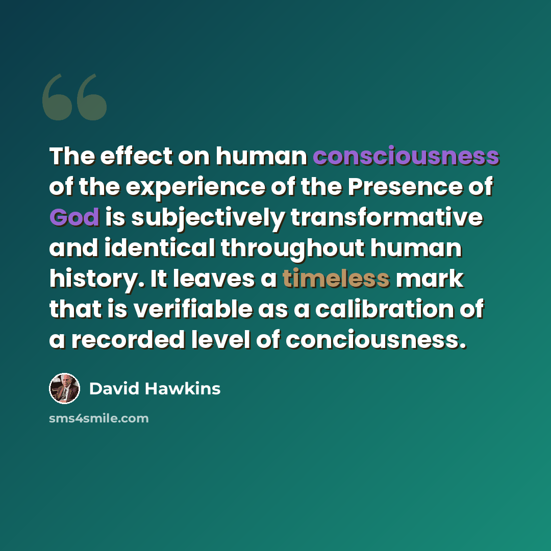 “The effect on human consciousness of the experience of the Presence of God is subjectively transformative and identical throughout human history. It leaves a timeless mark that is verifiable as a calibration of a recorded level of conciousness.” quote by David Hawkins