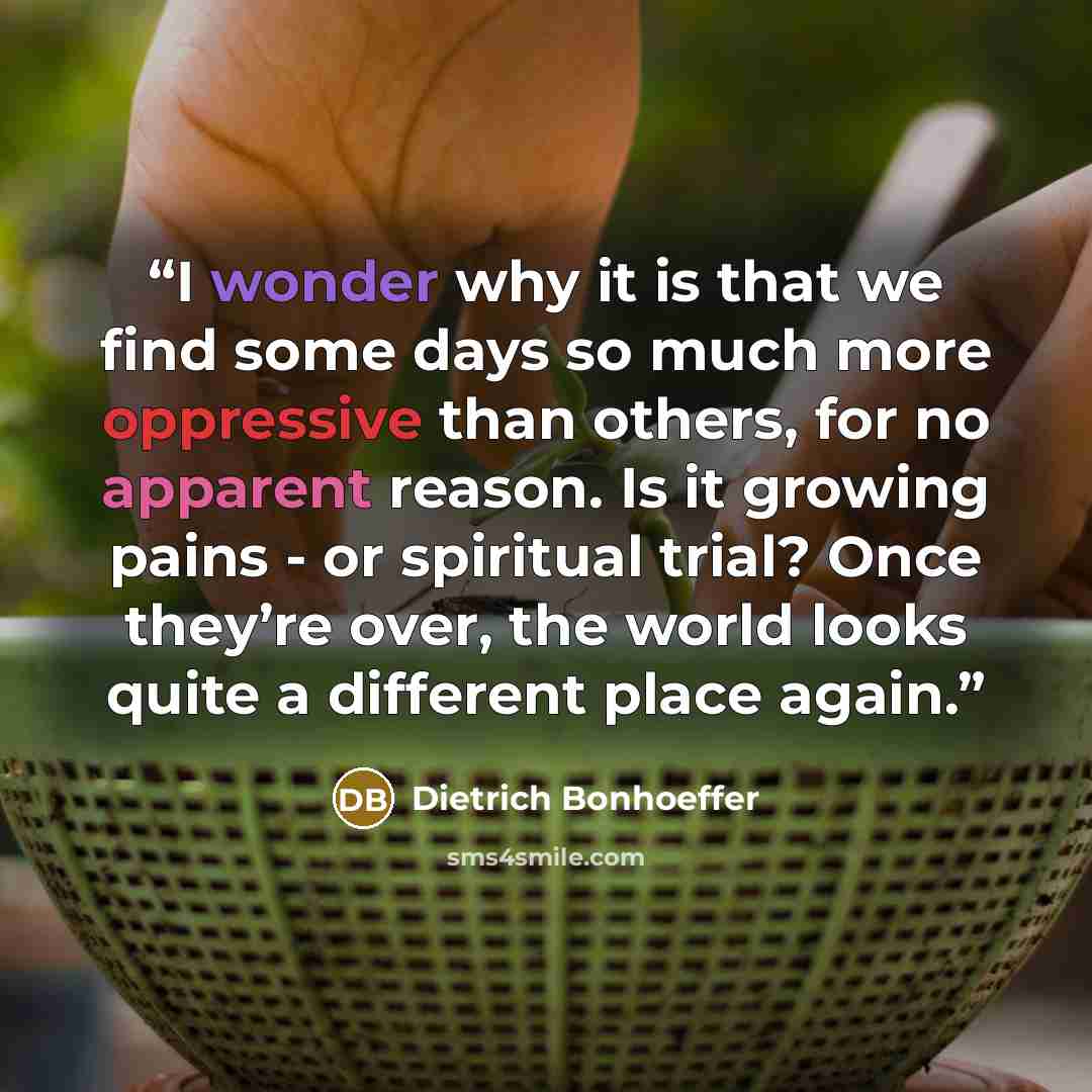 “I wonder why it is that we find some days so much more oppressive than others, for no apparent reason. Is it growing pains - or spiritual trial? Once they’re over, the world looks quite a different place again.” quote by Dietrich Bonhoeffer