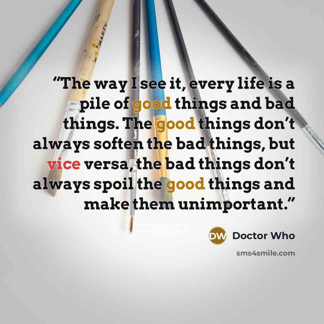 “The way I see it, every life is a pile of good things and bad things. The good things don’t always soften the bad things, but vice versa, the bad things don’t always spoil the good things and make them unimportant.” quote by Doctor Who