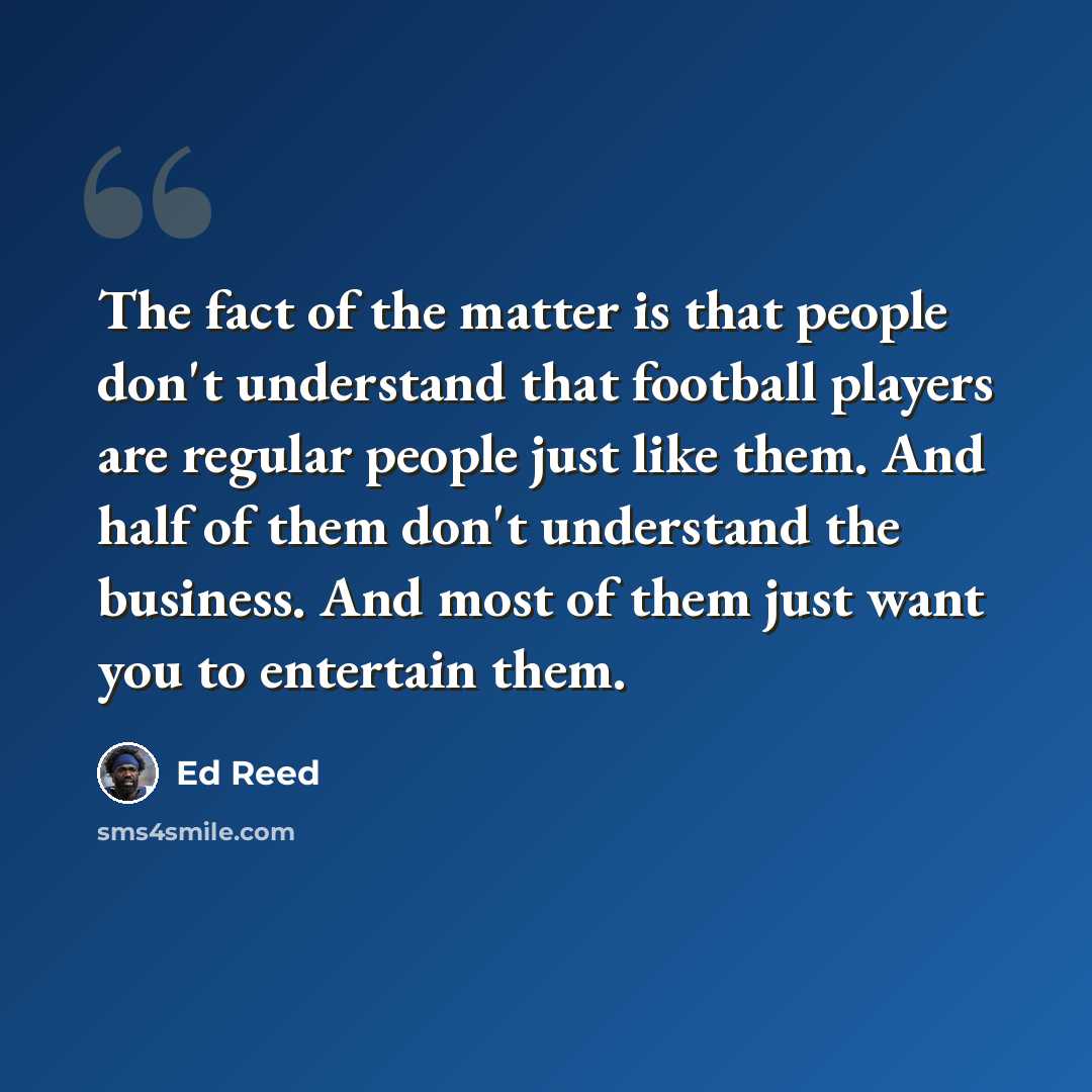 “The fact of the matter is that people don't understand that football players are regular people just like them. And half of them don't understand the business. And most of them just want you to entertain them.” quote by Ed Reed