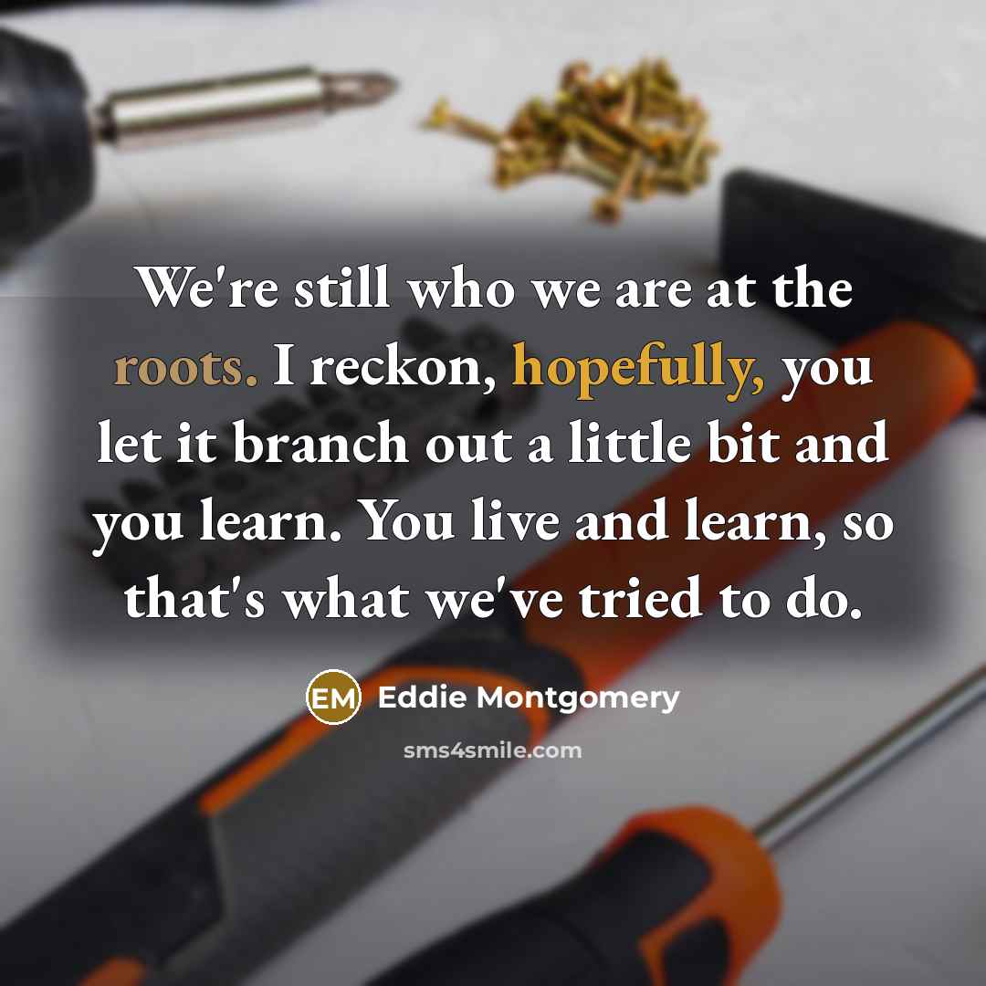 “We're still who we are at the roots. I reckon, hopefully, you let it branch out a little bit and you learn. You live and learn, so that's what we've tried to do.” quote by Eddie Montgomery