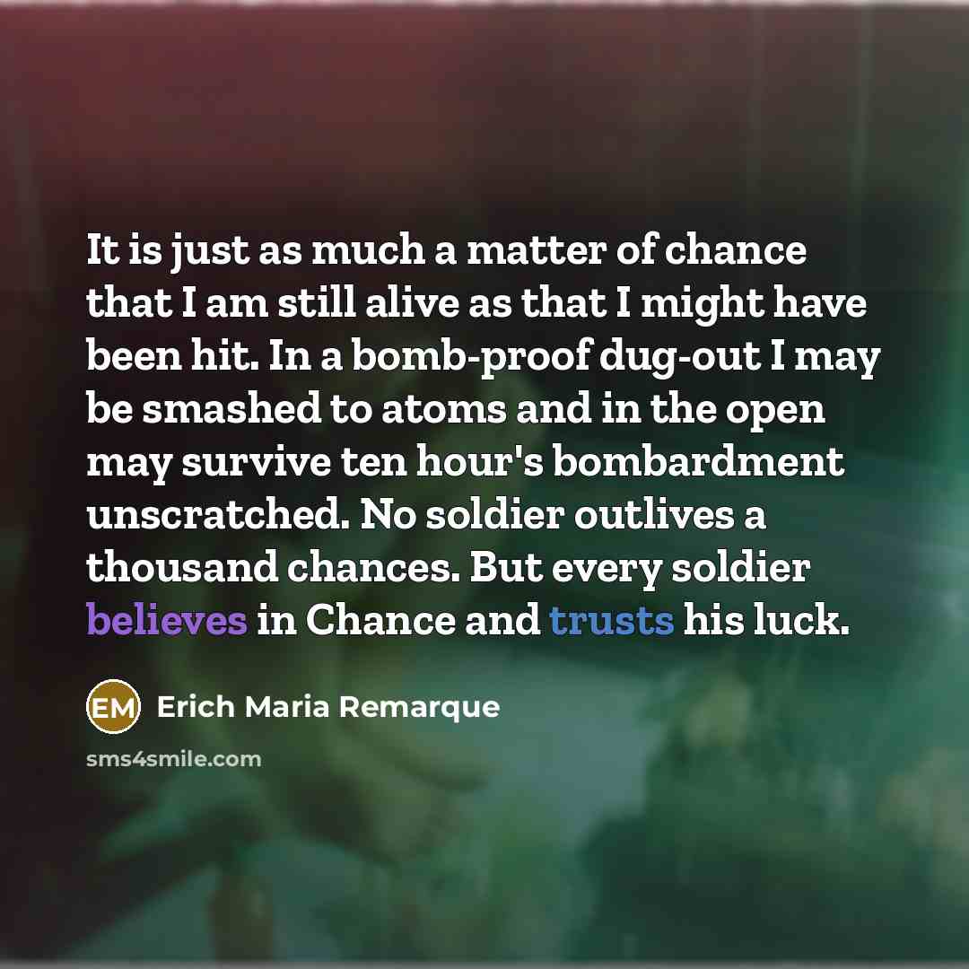 “It is just as much a matter of chance that I am still alive as that I might have been hit. In a bomb-proof dug-out I may be smashed to atoms and in the open may survive ten hour's bombardment unscratched. No soldier outlives a thousand chances. But every soldier believes in Chance and trusts his…” quote by Erich Maria Remarque