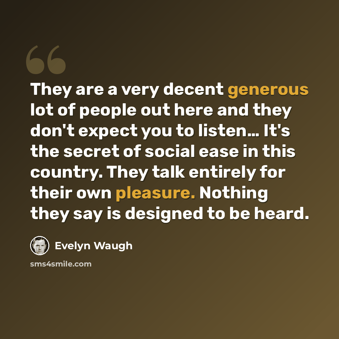 “They are a very decent generous lot of people out here and they don't expect you to listen… It's the secret of social ease in this country. They talk entirely for their own pleasure. Nothing they say is designed to be heard.” quote by Evelyn Waugh