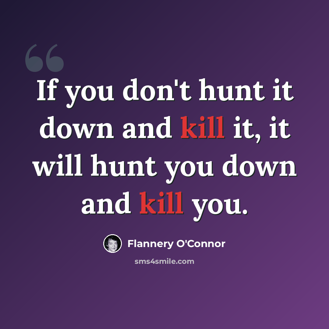“If you don't hunt it down and kill it, it will hunt you down and kill you.” quote by Flannery O'Connor