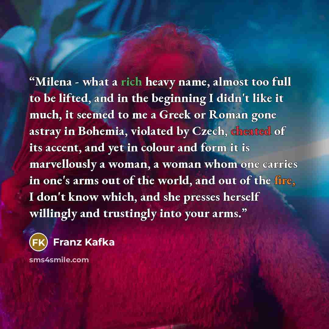 “Milena - what a rich heavy name, almost too full to be lifted, and in the beginning I didn't like it much, it seemed to me a Greek or Roman gone astray in Bohemia, violated by Czech, cheated of its accent, and yet in colour and form it is marvellously a woman, a woman whom one carries in one's…” quote by Franz Kafka