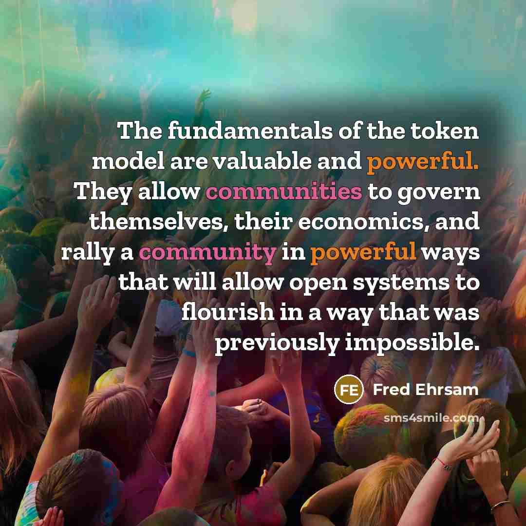 “The fundamentals of the token model are valuable and powerful. They allow communities to govern themselves, their economics, and rally a community in powerful ways that will allow open systems to flourish in a way that was previously impossible.” quote by Fred Ehrsam