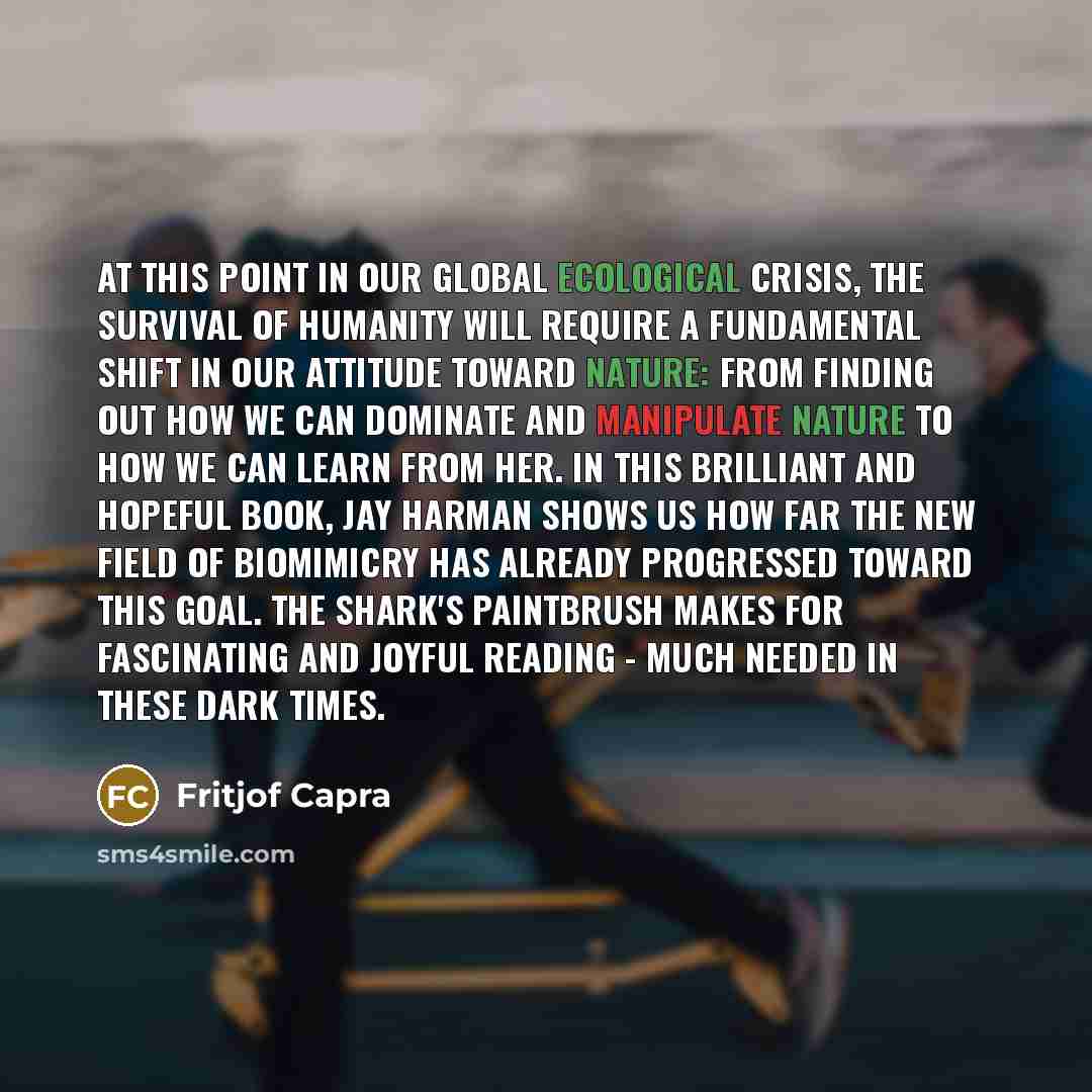 “At this point in our global ecological crisis, the survival of humanity will require a fundamental shift in our attitude toward nature: from finding out how we can dominate and manipulate nature to how we can learn from her. In this brilliant and hopeful book, Jay Harman shows us how far the new…” quote by Fritjof Capra