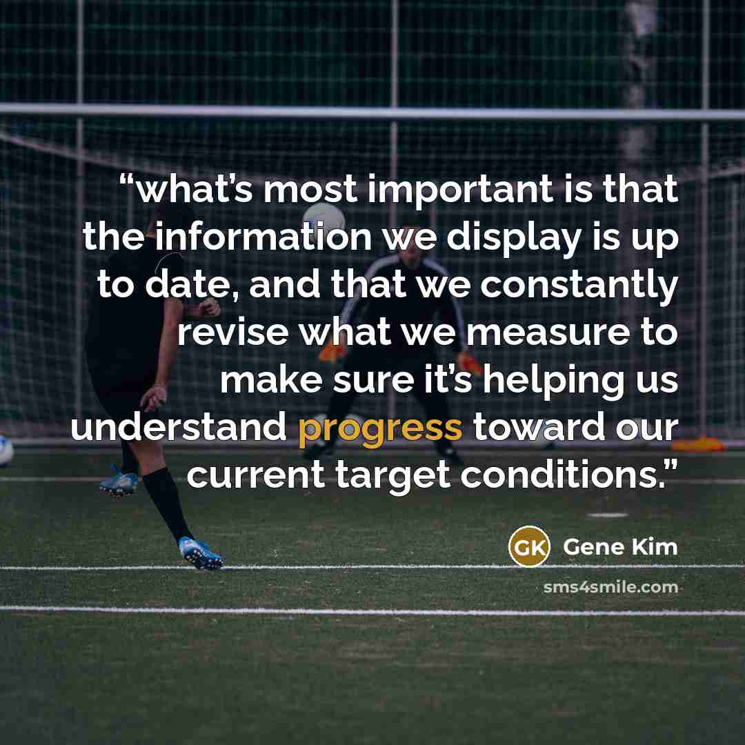 “what’s most important is that the information we display is up to date, and that we constantly revise what we measure to make sure it’s helping us understand progress toward our current target conditions.” quote by Gene Kim