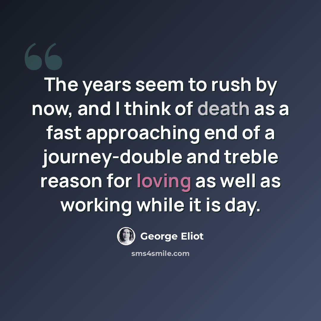 “The years seem to rush by now, and I think of death as a fast approaching end of a journey-double and treble reason for loving as well as working while it is day.” quote by George Eliot