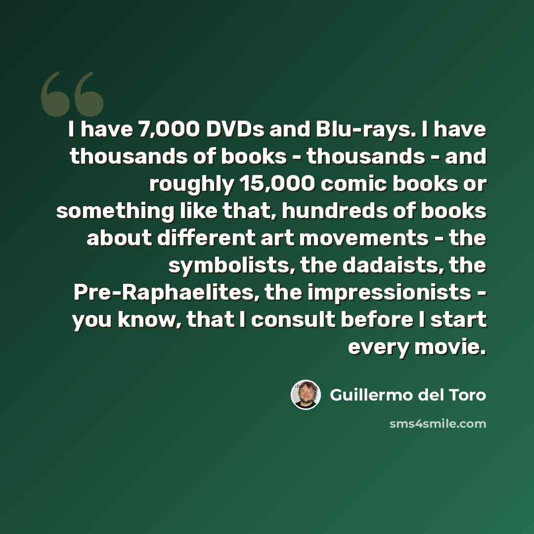 “I have 7,000 DVDs and Blu-rays. I have thousands of books - thousands - and roughly 15,000 comic books or something like that, hundreds of books about different art movements - the symbolists, the dadaists, the Pre-Raphaelites, the impressionists - you know, that I consult before I start every…” quote by Guillermo del Toro